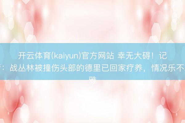 开云体育(kaiyun)官方网站 幸无大碍！记者：战丛林被撞伤头部的德里已回家疗养，情况乐不雅