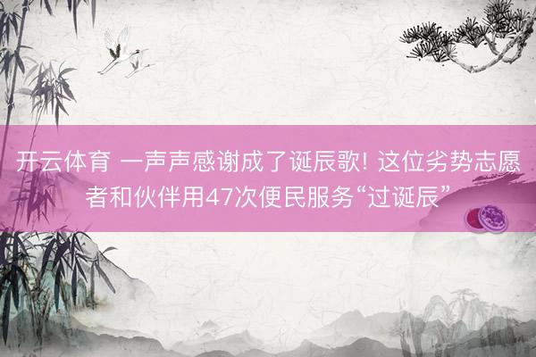 开云体育 一声声感谢成了诞辰歌! 这位劣势志愿者和伙伴用47次便民服务“过诞辰”