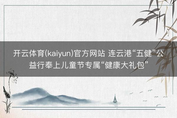 开云体育(kaiyun)官方网站 连云港“五健”公益行奉上儿童节专属“健康大礼包”