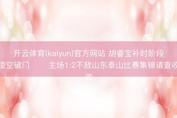 开云体育(kaiyun)官方网站 胡睿宝补时阶段凌空破门⚽️ 主场1:2不敌山东泰山比赛集锦请查收