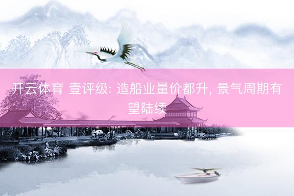 开云体育 壹评级: 造船业量价都升， 景气周期有望陆续