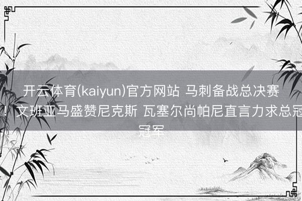开云体育(kaiyun)官方网站 马刺备战总决赛G1！文班亚马盛赞尼克斯 瓦塞尔尚帕尼直言力求总冠军