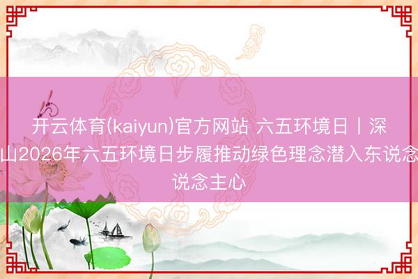 开云体育(kaiyun)官方网站 六五环境日丨深圳坪山2026年六五环境日步履推动绿色理念潜入东说念主心