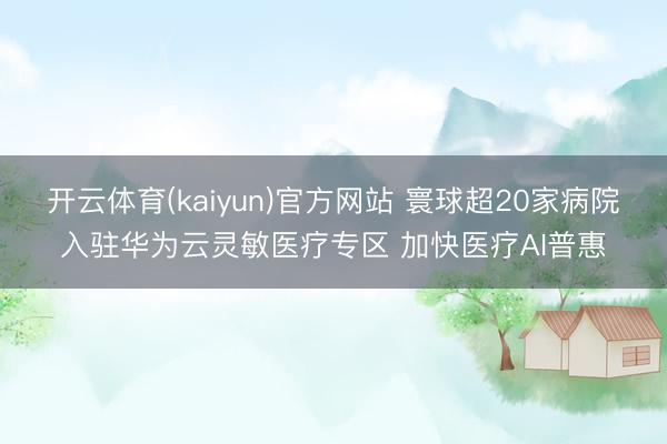 开云体育(kaiyun)官方网站 寰球超20家病院入驻华为云灵敏医疗专区 加快医疗AI普惠