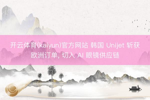 开云体育(kaiyun)官方网站 韩国 Unijet 斩获欧洲订单， 切入 AI 眼镜供应链