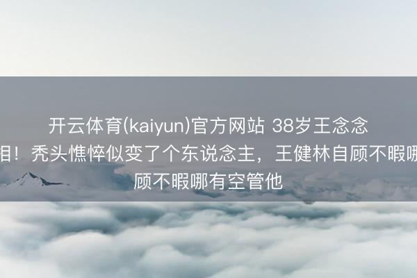 开云体育(kaiyun)官方网站 38岁王念念聪暴瘦脱相！秃头憔悴似变了个东说念主，王健林自顾不暇哪有空管他
