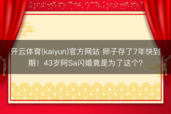 开云体育(kaiyun)官方网站 卵子存了7年快到期！43岁阿Sa闪婚竟是为了这个？