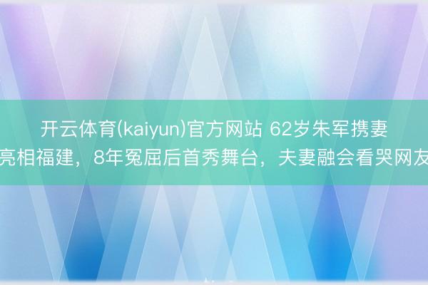 开云体育(kaiyun)官方网站 62岁朱军携妻亮相福建，8年冤屈后首秀舞台，夫妻融会看哭网友