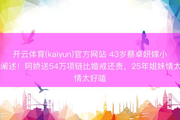 开云体育(kaiyun)官方网站 43岁蔡卓妍嫁小10岁阐述！阿娇送54万项链比婚戒还贵，25年姐妹情太好嗑