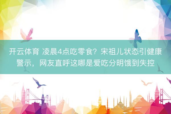 开云体育 凌晨4点吃零食？宋祖儿状态引健康警示，网友直呼这哪是爱吃分明饿到失控