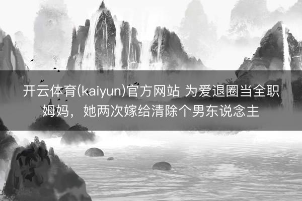 开云体育(kaiyun)官方网站 为爱退圈当全职姆妈，她两次嫁给清除个男东说念主