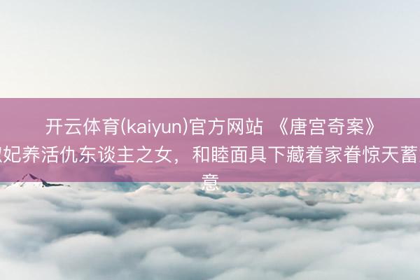 开云体育(kaiyun)官方网站 《唐宫奇案》淑妃养活仇东谈主之女，和睦面具下藏着家眷惊天蓄意