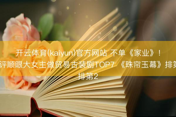 开云体育(kaiyun)官方网站 不单《家业》!网评顺眼大女主做贸易古装剧TOP7 《珠帘玉幕》排第2