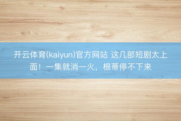 开云体育(kaiyun)官方网站 这几部短剧太上面！一集就消一火，根蒂停不下来