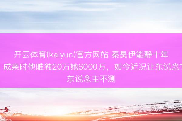 开云体育(kaiyun)官方网站 秦昊伊能静十年婚配:成亲时他唯独20万她6000万,如今近况让东说念主不测