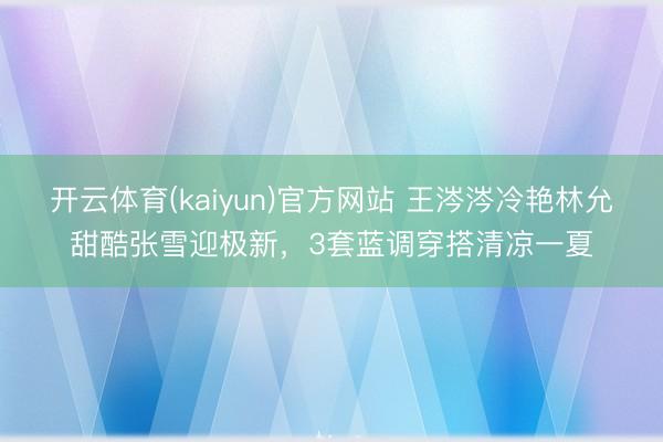 开云体育(kaiyun)官方网站 王涔涔冷艳林允甜酷张雪迎极新，3套蓝调穿搭清凉一夏