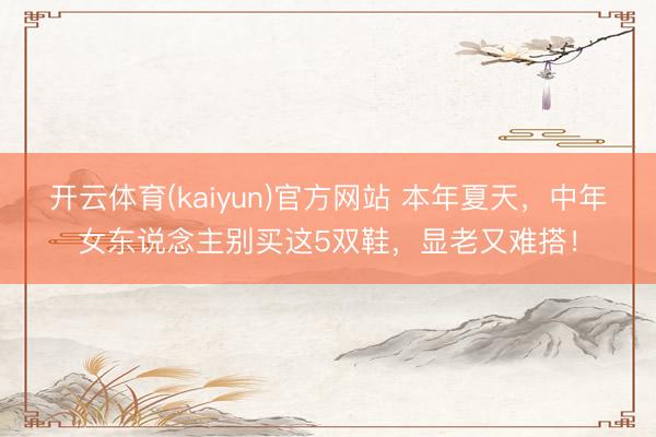 开云体育(kaiyun)官方网站 本年夏天，中年女东说念主别买这5双鞋，显老又难搭！