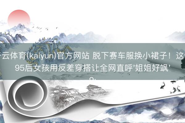 开云体育(kaiyun)官方网站 脱下赛车服换小裙子！这个95后女孩用反差穿搭让全网直呼'姐姐好飒'