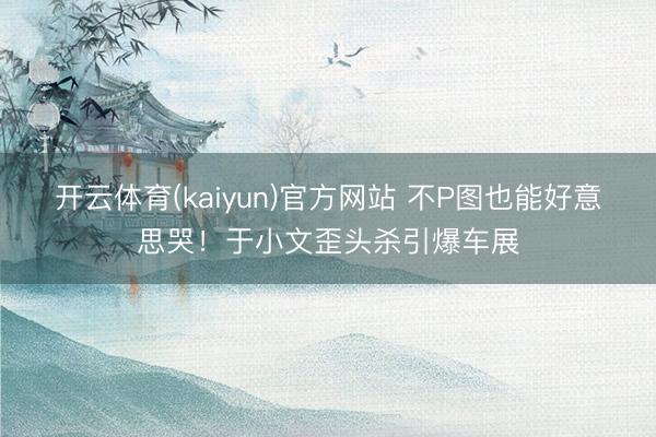开云体育(kaiyun)官方网站 不P图也能好意思哭！于小文歪头杀引爆车展