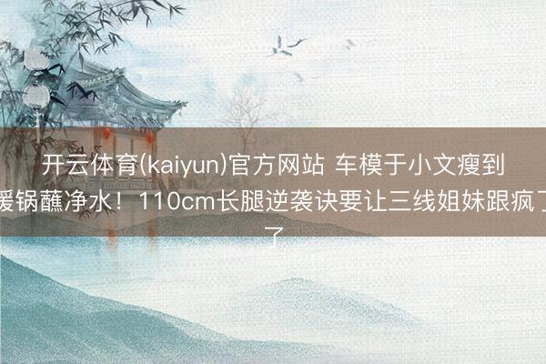 开云体育(kaiyun)官方网站 车模于小文瘦到暖锅蘸净水！110cm长腿逆袭诀要让三线姐妹跟疯了