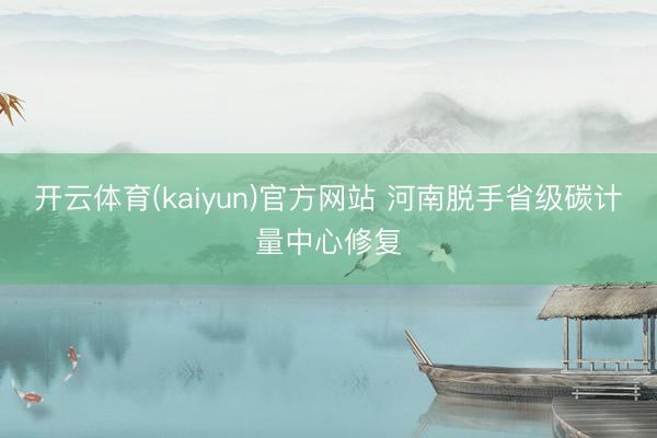 开云体育(kaiyun)官方网站 河南脱手省级碳计量中心修复