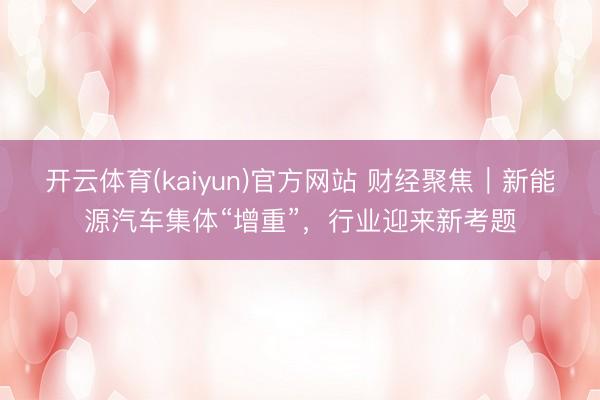 开云体育(kaiyun)官方网站 财经聚焦｜新能源汽车集体“增重”，行业迎来新考题
