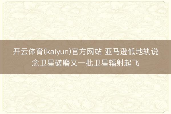 开云体育(kaiyun)官方网站 亚马逊低地轨说念卫星磋磨又一批卫星辐射起飞