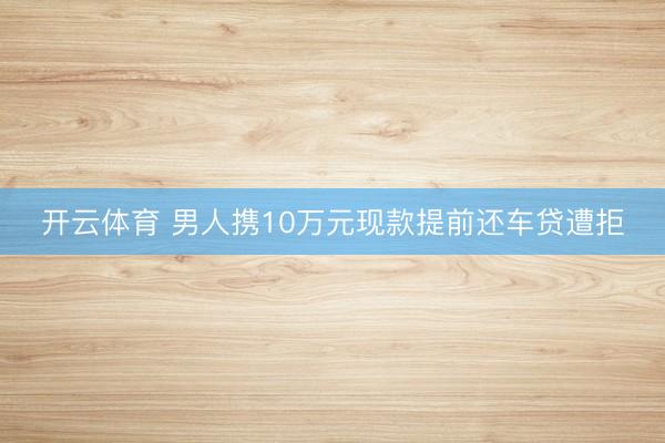 开云体育 男人携10万元现款提前还车贷遭拒