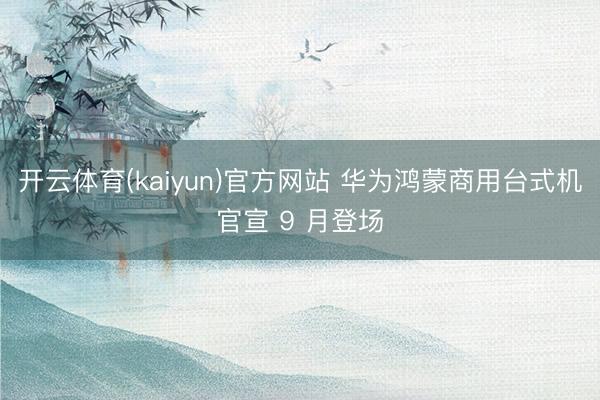 开云体育(kaiyun)官方网站 华为鸿蒙商用台式机官宣 9 月登场