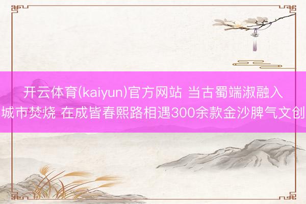 开云体育(kaiyun)官方网站 当古蜀端淑融入城市焚烧 在成皆春熙路相遇300余款金沙脾气文创