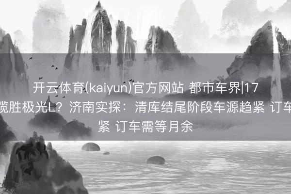 开云体育(kaiyun)官方网站 都市车界|17万买路虎揽胜极光L？济南实探：清库结尾阶段车源趋紧 订车需等月余