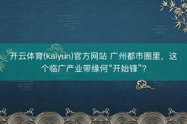 开云体育(kaiyun)官方网站 广州都市圈里，这个临广产业带缘何“开始锋”？