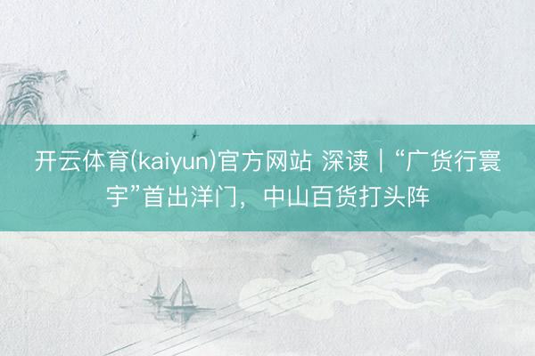 开云体育(kaiyun)官方网站 深读｜“广货行寰宇”首出洋门，中山百货打头阵