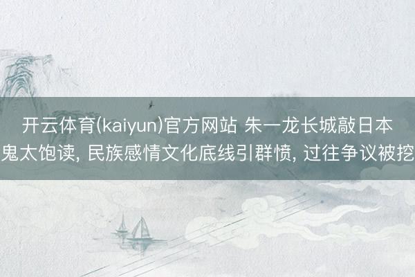 开云体育(kaiyun)官方网站 朱一龙长城敲日本鬼太饱读， 民族感情文化底线引群愤， 过往争议被挖