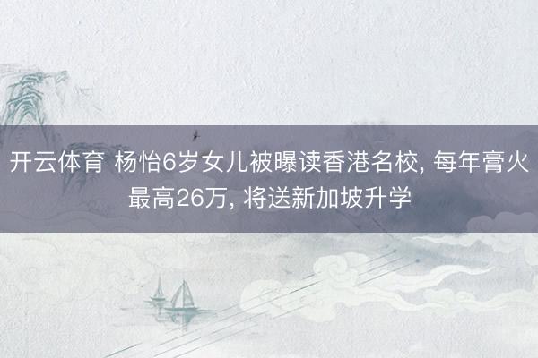 开云体育 杨怡6岁女儿被曝读香港名校， 每年膏火最高26万， 将送新加坡升学