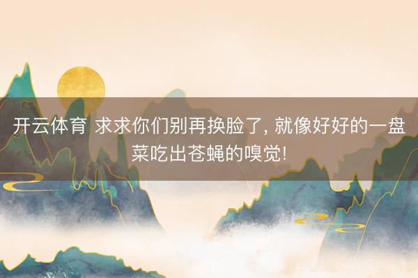 开云体育 求求你们别再换脸了， 就像好好的一盘菜吃出苍蝇的嗅觉!
