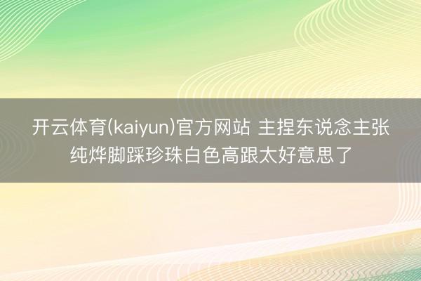 开云体育(kaiyun)官方网站 主捏东说念主张纯烨脚踩珍珠白色高跟太好意思了