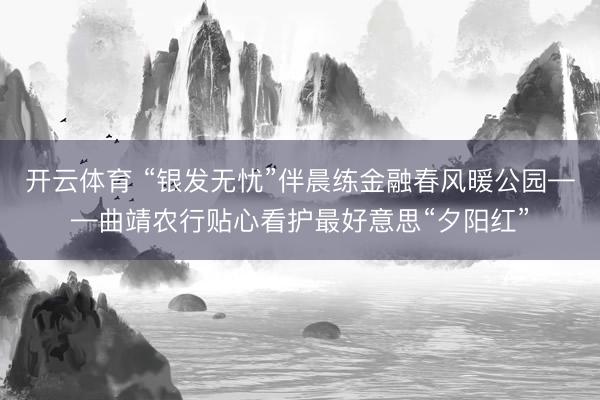 开云体育 “银发无忧”伴晨练金融春风暖公园——曲靖农行贴心看护最好意思“夕阳红”