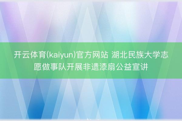 开云体育(kaiyun)官方网站 湖北民族大学志愿做事队开展非遗漆扇公益宣讲