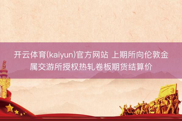 开云体育(kaiyun)官方网站 上期所向伦敦金属交游所授权热轧卷板期货结算价