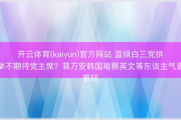 开云体育(kaiyun)官方网站 蓝绿白三党拼选举不期待党主席？蒋万安韩国瑜蔡英文等东谈主气更旺