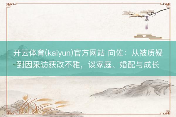 开云体育(kaiyun)官方网站 向佐：从被质疑到因采访获改不雅，谈家庭、婚配与成长